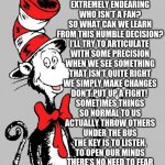 Be Like Dr. Seuss | I HEAR THEY’LL STOP PRINTING

SIX DR. SEUSS BOOKS

YOU CAN SEE WHY

IF YOU JUST TAKE A LOOKS

DO WE HATE DR. SEUSS?

NO! HE’S STILL THE SAME MAN. 

EXTREMELY ENDEARING

WHO ISN’T A FAN?

SO WHAT CAN WE LEARN

FROM THIS HUMBLE DECISION?

I’LL TRY TO ARTICULATE 

WITH SOME PRECISION

WHEN WE SEE SOMETHING

THAT ISN’T QUITE RIGHT

WE SIMPLY MAKE CHANGES

DON’T PUT UP A FIGHT! 

SOMETIMES THINGS

SO NORMAL TO US

ACTUALLY THROW OTHERS

UNDER THE BUS

THE KEY IS TO LISTEN,

TO OPEN OUR MINDS

THERE’S NO NEED TO FEAR

WHAT YOU WILL FIND

DR. SEUSS DID IT

AND SO YOU CAN TOO! 

UNITED TOGETHER

IN RED, WHITE, AND BLUE. | image tagged in dr seuss | made w/ Imgflip meme maker