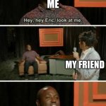 Hey Eric Look At Me... Bitch | ME; MY FRIEND | image tagged in hey eric look at me bitch | made w/ Imgflip meme maker