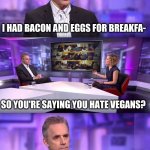 10 anime battles | I HAD BACON AND EGGS FOR BREAKFA- SO YOU'RE SAYING YOU HATE VEGANS? | image tagged in jordan peterson vs feminist interviewer,anime boy running,vegans | made w/ Imgflip meme maker