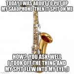 Saxophone | TODAY I WAS ABOUT TO PUT UP MY SAXOPHONE  THEN IT SPIT ON ME; HOW?, YOU ASK, WELL I TOOK OFF THE THING AND MY SPIT FLEW INTO MY EYE :,) | image tagged in saxophone | made w/ Imgflip meme maker