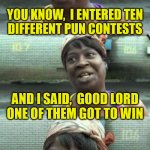 Bad Pun Ain't Nobody Got Time For That! | YOU KNOW,  I ENTERED TEN
DIFFERENT PUN CONTESTS; AND I SAID,  GOOD LORD
ONE OF THEM GOT TO WIN; BUT NO PUN IN TEN DID | image tagged in memes,i see what you did there,if you know what i mean,bad pun,aint nobody got time for that,who would win | made w/ Imgflip meme maker
