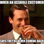Being a customer does not imbue special rights to be an asshole | WHEN AN ASSHOLE CUSTOMER; SAYS THEY’RE NEVER COMING BACK | image tagged in madmen,asshole,customers,memes | made w/ Imgflip meme maker
