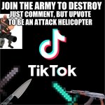 tiktok logo | JOIN THE ARMY TO DESTROY JUST COMMENT, BUT UPVOTE TO BE AN ATTACK HELICOPTER | image tagged in tiktok logo | made w/ Imgflip meme maker