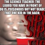 Sipp | THE SCIENCE TEACHER: THE LIQUID YOU HAVE IN FRONT OF YOU IS  POISONOUS BUT NOT DEADLY.
THAT ONE KID IN THE BACK: | image tagged in sipp | made w/ Imgflip meme maker