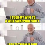 sweeten the deal | I TOOK MY WIFE TO A WIFE SWAPPING PARTY. I HAD TO THROW IN SOME CASH TO SWEETEN THE DEAL. | image tagged in hide the pain harold | made w/ Imgflip meme maker