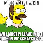 I will miss you all! follow me on scratch | GOODBYE EVERYONE! I WILL MOSTLY LEAVE IMGFLIP TO WORK ON MY SCRATCH ACOUNT! | image tagged in ned flanders wave | made w/ Imgflip meme maker