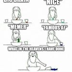 God making me be like: | "BIG BRAIN"; "NICE"; "FAMOUS AF"; "MEMER"; WHAT IN THE HEAVENS I HAVE DONE | image tagged in god makes meme | made w/ Imgflip meme maker