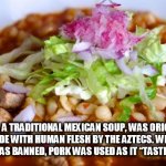 human soup | POZOLE, A TRADITIONAL MEXICAN SOUP, WAS ORIGINALLY MADE WITH HUMAN FLESH BY THE AZTECS. WHEN CANNIBALISM WAS BANNED, PORK WAS USED AS IT “TASTED VERY SIMILAR. | image tagged in human soup | made w/ Imgflip meme maker