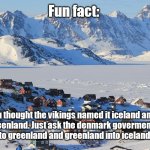 RENAME GREENLAND TO ICELAND AND RENAME ICELAND ALSO TO GREENLAND | Fun fact:; You thought the vikings named it iceland and it became greenland. Just ask the denmark goverment to rename iceland into greenland and greenland into iceland. Get it eh? | image tagged in fun fact greenland | made w/ Imgflip meme maker
