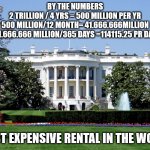 Worlds most expensive rental | BY THE NUMBERS
2 TRILLION / 4 YRS = 500 MILLION PER YR
500 MILLION/12 MONTH= 41.666.666MILLION
41.666.666 MILLION/365 DAYS =114115.25 PR DAY | image tagged in white house | made w/ Imgflip meme maker