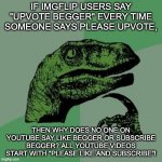 It bugs me. Seriously what is the anwser? | IF IMGFLIP USERS SAY "UPVOTE BEGGER" EVERY TIME SOMEONE SAYS PLEASE UPVOTE, THEN WHY DOES NO ONE ON YOUTUBE SAY LIKE BEGGER OR SUBSCRIBE BEGGER? ALL YOUTUBE VIDEOS START WITH "PLEASE LIKE AND SUBSCRIBE"! | image tagged in raptor | made w/ Imgflip meme maker