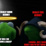 Real Good Kermit & Real Evil Kermit | REALLY EVIL
KERMIT; REALLY GOOD
KERMIT; I DUNNO...BUT I KNOW WHAT I DID TO GET THESE HORNS; WHAT DID I DO TO DESERVE A HALO? | image tagged in real good kermit real evil kermit,angel,demon,heaven,hell,memes | made w/ Imgflip meme maker