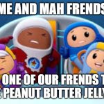 I'm so happy I found this template! | ME AND MAH FRENDS; WHEN ONE OF OUR FRENDS TURNS ON THE PEANUT BUTTER JELLY SONG | image tagged in go jetters music disagreement | made w/ Imgflip meme maker