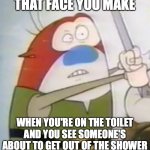 “Uh-Oh” Stimpy | THAT FACE YOU MAKE; WHEN YOU'RE ON THE TOILET AND YOU SEE SOMEONE'S ABOUT TO GET OUT OF THE SHOWER | image tagged in uh-oh stimpy,memes,funny memes,cartoons,funny,ren and stimpy | made w/ Imgflip meme maker