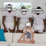 ME | 2 ESSAYS DO; MY WILL TO LIVE; 3 TEST TO STUDY FOR; MY HORRIBLE SLEEP SCHEDULE; 1 NEW 
ASSIGNED; ME | image tagged in gang bang | made w/ Imgflip meme maker
