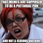 SJW Triggered | ARE YOU TELLING ME THAT MEMES ARE SUPPOSED TO BE A PICTORIAL PUN; AND NOT A SERIOUS DIATRIBE OF SOCIAL-POLITICAL STANCES? | image tagged in sjw triggered | made w/ Imgflip meme maker