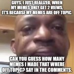 guys, i have gotta tell you something. | GUYS, I JUST REALIZED, WHEN MY MEMES ONLY GET 2 VIEWS, IT'S BECAUSE MY MEMES ARE OFF TOPIC. CAN YOU GUESS HOW MANY MEMES I MADE THAT WHERE OFF TOPIC? SAY IN THE COMMENTS. | image tagged in guys i have to tell you something | made w/ Imgflip meme maker