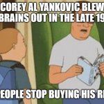 corey al yankovich blew his brains out in the late 1980's | COREY AL YANKOVIC BLEW HIS BRAINS OUT IN THE LATE 1980S; AFTER PEOPLE STOP BUYING HIS RECORDS | image tagged in al yankovic,weird al yankovic,corey and ethan,diary of a wimpy kid | made w/ Imgflip meme maker
