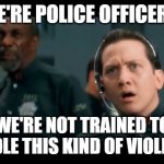 We're Not Trained... | WE'RE POLICE OFFICERS! WE'RE NOT TRAINED TO HANDLE THIS KIND OF VIOLENCE! | image tagged in demolition man,violence,police,in the future | made w/ Imgflip meme maker