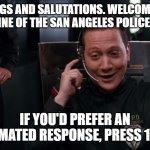 San Angeles Police Emergency Line | GREETINGS AND SALUTATIONS. WELCOME TO THE EMERGENCY LINE OF THE SAN ANGELES POLICE DEPARTMENT. IF YOU'D PREFER AN AUTOMATED RESPONSE, PRESS 1 NOW. | image tagged in san angeles police,demolition man,automated response,police,9-1-1 | made w/ Imgflip meme maker