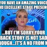 You have to have a tear jerking story to get through... | YOU HAVE AN AMAZING VOICE, AND EXCELLENT STAGE PRESENCE; ...BUT I'M SORRY YOUR BACK STORY IS NOT SAD ENOUGH...IT'S A NO FROM ME | image tagged in amercian idol | made w/ Imgflip meme maker