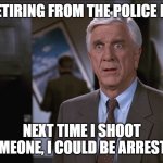 Leslie Nielsen Shocked | I'M RETIRING FROM THE POLICE FORCE; NEXT TIME I SHOOT SOMEONE, I COULD BE ARRESTED | image tagged in leslie nielsen shocked | made w/ Imgflip meme maker