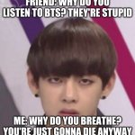Why? | FRIEND: WHY DO YOU LISTEN TO BTS? THEY'RE STUPID; ME: WHY DO YOU BREATHE? YOU'RE JUST GONNA DIE ANYWAY | image tagged in bts v,bts,memeabe bts,kpop,kpop fans be like,funny | made w/ Imgflip meme maker