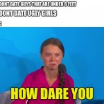 How dare you | GIRL: I DONT DATE GUYS THAT ARE UNDER 6 FEET; ME I DONT DATE UGLY GIRLS; GIRL:; HOW DARE YOU | image tagged in how dare you - greta thunberg | made w/ Imgflip meme maker