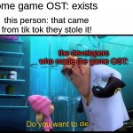 There are other posts about this so i decided to make this | some game OST: exists; this person: that came from tik tok they stole it! the developers who made the game OST:; die | image tagged in do you want to explode without explode | made w/ Imgflip meme maker