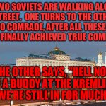 History taught them humor to survive | TWO SOVIETS ARE WALKING ALONG THE STREET.  ONE TURNS TO THE OTHER AND SAYS, "SO COMRADE, AFTER ALL THESE DECADES, HAVE WE FINALLY ACHIEVED TRUE COMMUNISM?"; THE OTHER SAYS, "HELL NO.  
I HAVE A BUDDY AT THE KREMLIN, AND HE SAYS WE'RE STILL IN FOR MUCH WORSE." | image tagged in kremlin evening | made w/ Imgflip meme maker