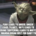 Fear leads to anger. Anger leads to hate. Hate leads to sufferin | FEAR LEADS TO ANGER. ANGER LEADS TO HATE. HATE LEADS TO SUFFERING. SUFFERING LEADS TO WATCHING THE MANDALORIAN JUST FOR BABY YODA. | image tagged in fear leads to anger anger leads to hate hate leads to sufferin | made w/ Imgflip meme maker