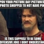 Is this some sort of peasant joke | POV YOUR PICTURE DAY PICTURES WERE PHOTO SHOPPED TO NOT HAVE PIMPLES:; IS THIS SUPPOSE TO BE SOME OFFENSIVE JOKE I DONT UNDERSTAND | image tagged in is this some sort of peasant joke,photoshop,school,school photos,is that you | made w/ Imgflip meme maker