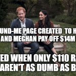 Harry and Megan Go-Fund-Me | GO-FUND-ME PAGE CREATED  TO HELP
HARRY AND MEGHAN PAY OFF $14M HOME; DELETED WHEN ONLY $110 RAISED
PEOPLE AREN'T AS DUMB AS BELIEVED | image tagged in harry and meghan,royals,funny,privilege,apathy,dumb people | made w/ Imgflip meme maker
