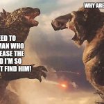 Godzilla gets mad to find that, stupid, pathetic, idiot, man named Alan Jonah | WHY ARE YOU RAMPAGING!? BECAUSE I NEED TO FIND THAT OLD MAN WHO DID THIS TO RELEASE THE MONSTERS! AND I'M SO ANGRY, I WILL MUST FIND HIM! | image tagged in godzilla vs kong | made w/ Imgflip meme maker