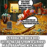 Money Dive | UNCLE SCROOGE WAIT! DIVING IN HEAD FIRST INTO MONEY COULD DAMAGE YOUR SKULL! NEVER MIND LAD! I'M SCROOGE MCDUCK! AND SCROOGE MCDUCK NEVER DIES; SCROOGE MCDUCK DIED LATER THAT DAY FROM A SERIOUS HEAD, BRAIN, AND NECK INJURY | image tagged in money dive | made w/ Imgflip meme maker