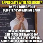 Seriously, schools need to teach basic concepts like depreciation | EBAY SELLERS, YOU DO REALIZE VERY FEW THINGS APPRECIATE WITH AGE RIGHT? OK YOU FOUND YOUR OLD GTX 1050 GAMING CARD. HOW MUCH COULD YOU SELL IT FOR ON EBAY? $300? MAYBE $500? BUY IT NOW FOR $600? SORRY YOU FORGOT TO READ THE CHAPTER ON DEPRECIATION AGAIN YOU GREEDY HEMORRHOIDS! | image tagged in substitute teacher you done messed up a a ron,sell out,ebay | made w/ Imgflip meme maker
