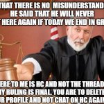 Judge | SO THAT THERE IS NO  MISUNDERSTANDING, HE SAID THAT HE WILL NEVER POST HERE AGAIN IF TODAY WE END IN GREEN!! HERE TO ME IS HC AND NOT THE THREAD. MY RULING IS FINAL. YOU ARE TO DELETE YOUR PROFILE AND NOT CHAT ON HC AGAIN!!! | image tagged in judge | made w/ Imgflip meme maker