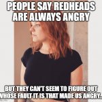 figure it out | PEOPLE SAY REDHEADS ARE ALWAYS ANGRY; BUT THEY CAN'T SEEM TO FIGURE OUT WHOSE FAULT IT IS THAT MADE US ANGRY... | image tagged in redhead,bullies,ginger,you're an idiot,idiotic,meme | made w/ Imgflip meme maker