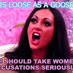 Is loose as a goose; "We Should Take Women's Accusations Seriously" | IS LOOSE AS A GOOSE "WE SHOULD TAKE WOMEN'S ACCUSATIONS SERIOUSLY" | image tagged in feminazi | made w/ Imgflip meme maker