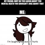 this is not a funny meme i just made it because i'm bored | MY FRIEND: WHY DO YOU LAUGH ABOUT YOU MENTAL HEATH YOU SHOULDN'T JOKE ABOUT THAT; ME: | image tagged in i m laughing because it hurts | made w/ Imgflip meme maker