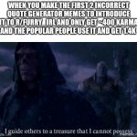 I guide others to a treasure I cannot possess | WHEN YOU MAKE THE FIRST 2 INCORRECT QUOTE GENERATOR MEMES TO INTRODUCE IT TO R/FURRY_IRL AND ONLY GET ~400 KARMA AND THE POPULAR PEOPLE USE IT AND GET 1.4K | image tagged in i guide others to a treasure i cannot possess | made w/ Imgflip meme maker