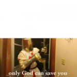 only god can save you now