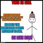 Be like Bill! | THIS IS BILL; HE KEEPS TRACK OF HOMEWORK AND DOESN'T HAVE TO ASK FRIENDS; HE DOES THE HOMEWORK 2 DAYS BEFORE IT IS DUE. BE LIKE BILL! | image tagged in this is bill,be like bill,school,homework,bill is a good lad,late homework | made w/ Imgflip meme maker