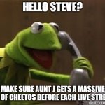 A BigRigTravels Meme (Family Friendly) | HELLO STEVE? MAKE SURE AUNT J GETS A MASSIVE BAG OF CHEETOS BEFORE EACH LIVE STREAM. | image tagged in kermit the frog at phone | made w/ Imgflip meme maker