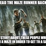 Maze runner | IF YOU READ THE MAZE RUNNER BACKWARDS; IT'S A STORY ABOUT THESE PEOPLE WHO RUN THROUGH A MAZE IN ORDER TO GET TO A SAFE PLACE | image tagged in maze runner | made w/ Imgflip meme maker