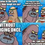 Name another person who can do that. I'LL WAIT. (true story btw) | Welcome to the Salty Spittoon. How tough are ya? How tough am I? How tough am I?!! I can watch every episode of Teen Titans Go! Yeah, so? WITHOUT CRINGING ONCE. Uh... right this way, sir. Sorry to keep you waiting. | image tagged in welcome to the salty spitoon,how tough are you,teen titans go | made w/ Imgflip meme maker
