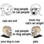 Soyboy vs Chad yes double | dog people to cat people; nooo my cat's an angel; cats are evil; cat people to dog people; your dog is cute; yes | image tagged in soyboy vs chad yes double | made w/ Imgflip meme maker