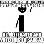 This is Bob | THIS IS BOB, BOB IS GOING TO DIE THIS YEAR, EVERY UPVOTE ADDS A YEAR TO BOB'S LIFE. BE A LIFESAVER AND UPVOTE THIS TO SAVE A LIFE | image tagged in this is bob | made w/ Imgflip meme maker