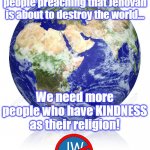BE KIND JEHOVAH'S WITNESS | The world doesn't need more people preaching that Jehovah is about to destroy the world... We need more people who have KINDNESS as their religion! | image tagged in jehovah's witness,jesus christ,religion,cult,christianity,catholicism | made w/ Imgflip meme maker