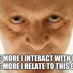 Silence of the Lambs | THE MORE I INTERACT WITH PPL
THE MORE I RELATE TO THIS GUY | image tagged in silence of the lambs | made w/ Imgflip meme maker